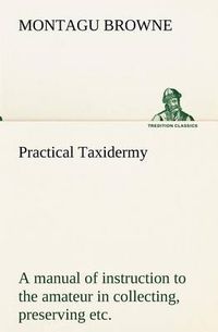 Cover image for Practical Taxidermy a Manual of Instruction to the Amateur in Collecting, Preserving, and Setting Up Natural History Specimens of All Kinds. to Which