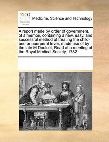 Cover image for A Report Made by Order of Government, of a Memoir, Containing a New, Easy, and Successful Method of Treating the Child-Bed or Puerperal Fever, Made Use of by the Late M Doulcet, Read at a Meeting of the Royal Medical Society, 1782