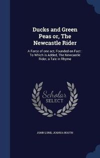 Cover image for Ducks and Green Peas Or, the Newcastle Rider: A Farce of One Act, Founded on Fact: To Which Is Added, the Newcastle Rider, a Tale in Rhyme