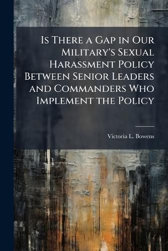 Cover image for Is There a Gap in Our Military's Sexual Harassment Policy Between Senior Leaders and Commanders Who Implement the Policy