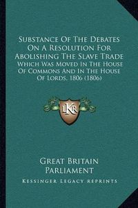 Cover image for Substance of the Debates on a Resolution for Abolishing the Slave Trade: Which Was Moved in the House of Commons and in the House of Lords, 1806 (1806)