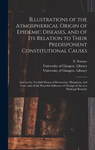 Cover image for Illustrations of the Atmospherical Origin of Epidemic Diseases, and of Its Relation to Their Predisponent Constitutional Causes [electronic Resource]: and on the Twofold Means of Prevention, Mitigation, and Cure, and of the Powerful Influence Of...