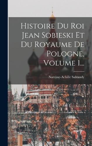 Cover image for Histoire Du Roi Jean Sobieski Et Du Royaume De Pologne, Volume 1...