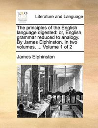 Cover image for The Principles of the English Language Digested: Or, English Grammar Reduced to Analogy. by James Elphinston. in Two Volumes. ... Volume 1 of 2