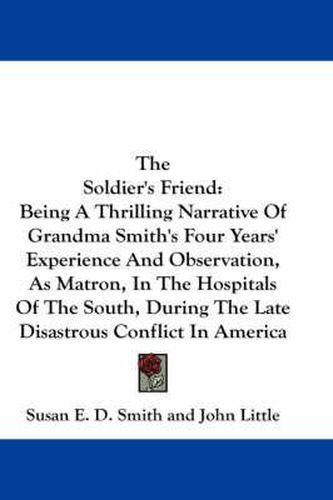 The Soldier's Friend: Being a Thrilling Narrative of Grandma Smith's Four Years' Experience and Observation, as Matron, in the Hospitals of the South, During the Late Disastrous Conflict in America