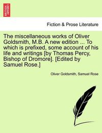 Cover image for The Miscellaneous Works of Oliver Goldsmith, M.B. a New Edition ... to Which Is Prefixed, Some Account of His Life and Writings [By Thomas Percy, Bishop of Dromore]. [Edited by Samuel Rose.]