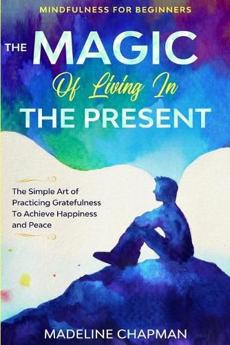 Cover image for Mindfulness For Beginners: THE MAGIC OF LIVING IN THE PRESENT - The Simple Art of Practicing Gratefulness To Achieve Happiness and Peace