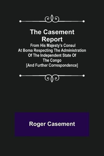 The Casement Report; from His Majesty's Consul at Boma Respecting the Administration of the Independent State of the Congo [and Further Correspondence]