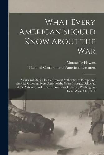 Cover image for What Every American Should Know About the War; a Series of Studies by the Greatest Authorities of Europe and America Covering Every Aspect of the Great Struggle, Delivered at the National Conference of American Lecturers, Washington, D. C., April 8-13, ...