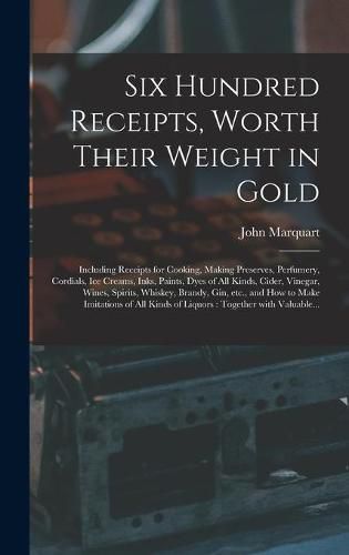 Six Hundred Receipts, Worth Their Weight in Gold: Including Receipts for Cooking, Making Preserves, Perfumery, Cordials, Ice Creams, Inks, Paints, Dyes of All Kinds, Cider, Vinegar, Wines, Spirits, Whiskey, Brandy, Gin, Etc., and How to Make...