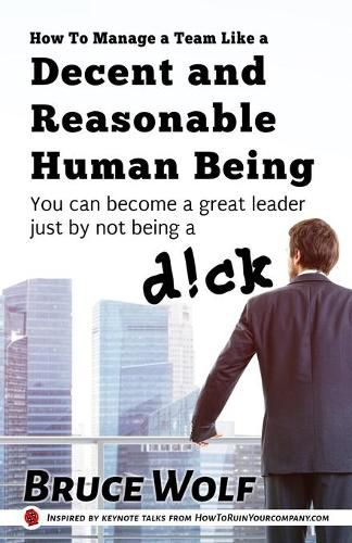 How To Manage A Team Like A Decent And Reasonable Human Being: You Can Become A Great Leader Just By Not Being A D!ck