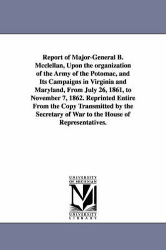 Report of Major-General B. Mcclellan, Upon the organization of the Army of the Potomac, and Its Campaigns in Virginia and Maryland, From July 26, 1861, to November 7, 1862. Reprinted Entire From the Copy Transmitted by the Secretary of War to the House of