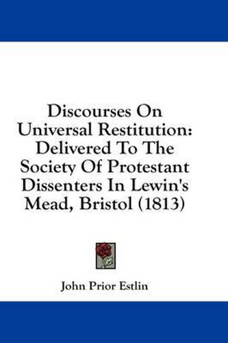 Cover image for Discourses on Universal Restitution: Delivered to the Society of Protestant Dissenters in Lewin's Mead, Bristol (1813)