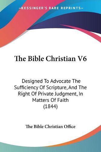 Cover image for The Bible Christian V6: Designed To Advocate The Sufficiency Of Scripture, And The Right Of Private Judgment, In Matters Of Faith (1844)