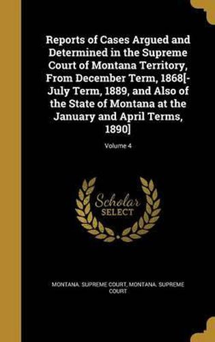 Cover image for Reports of Cases Argued and Determined in the Supreme Court of Montana Territory, from December Term, 1868[-July Term, 1889, and Also of the State of Montana at the January and April Terms, 1890]; Volume 4