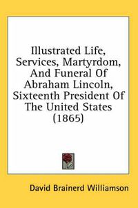 Cover image for Illustrated Life, Services, Martyrdom, and Funeral of Abraham Lincoln, Sixteenth President of the United States (1865)