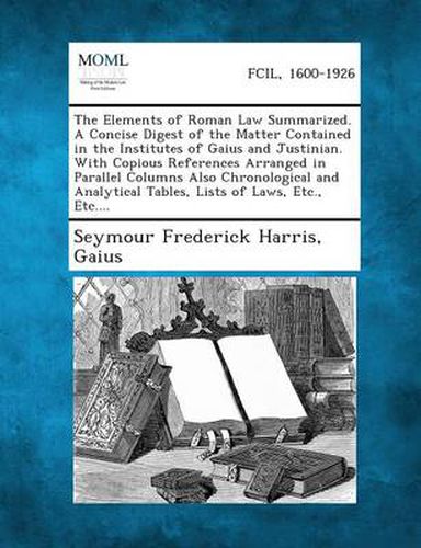 The Elements of Roman Law Summarized. a Concise Digest of the Matter Contained in the Institutes of Gaius and Justinian. with Copious References Arranged in Parallel Columns Also Chronological and Analytical Tables, Lists of Laws, Etc., Etc....