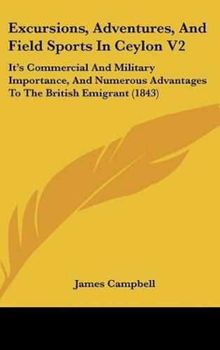 Excursions, Adventures, and Field Sports in Ceylon V2: It's Commercial and Military Importance, and Numerous Advantages to the British Emigrant (1843)