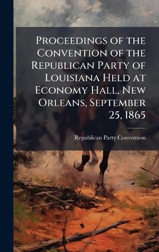 Cover image for Proceedings of the Convention of the Republican Party of Louisiana Held at Economy Hall, New Orleans, September 25, 1865