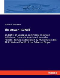 Cover image for The Anwar-I-Suhaili: or, Lights of Canopus, commonly knows an Kalilah and Damnah; translated from the Persian; being an adaptation by Mulla Husain Bin Ali Al Waiz-al-Kashifi of the Fables of Bidpai