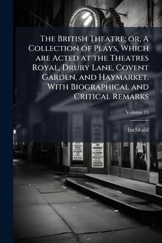 Cover image for The British Theatre; Or, a Collection of Plays, Which Are Acted at the Theatres Royal, Drury Lane, Covent Garden, and Haymarket. with Biographical and Critical Remarks
