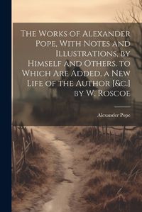 Cover image for The Works of Alexander Pope, With Notes and Illustrations, by Himself and Others. to Which Are Added, a New Life of the Author [&c.] by W. Roscoe