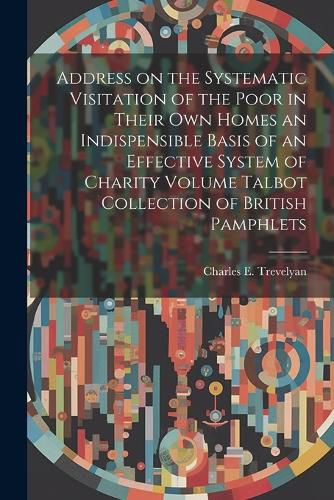 Cover image for Address on the Systematic Visitation of the Poor in Their own Homes an Indispensible Basis of an Effective System of Charity Volume Talbot Collection of British Pamphlets