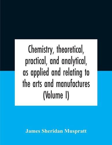 Cover image for Chemistry, Theoretical, Practical, And Analytical, As Applied And Relating To The Arts And Manufactures (Volume I)