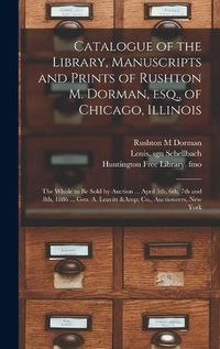 Cover image for Catalogue of the Library, Manuscripts and Prints of Rushton M. Dorman, Esq., of Chicago, Illinois: the Whole to Be Sold by Auction ... April 5th, 6th, 7th and 8th, 1886 ... Geo. A. Leavitt & Co., Auctioneers, New York