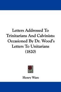 Cover image for Letters Addressed To Trinitarians And Calvinists: Occasioned By Dr. Wood's Letters To Unitarians (1820)