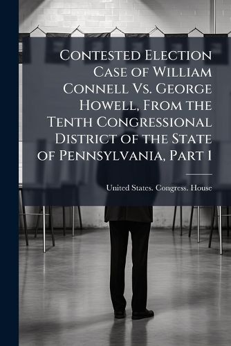 Cover image for Contested Election Case of William Connell Vs. George Howell, From the Tenth Congressional District of the State of Pennsylvania, Part 1
