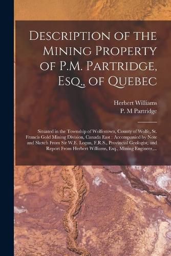 Description of the Mining Property of P.M. Partridge, Esq., of Quebec [microform]: Situated in the Township of Wolfestown, County of Wolfe, St. Francis Gold Mining Division, Canada East: Accompanied by Note and Sketch From Sir W.E. Logan, F.R.S., ...
