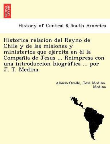 Cover image for Historica relacion del Reyno de Chile y de las misiones y ministerios que eje&#769;rcita en e&#769;l la Compan&#771;ia de Jesus ... Reimpresa con una introduccion biogra&#769;fica ... por J. T. Medina.