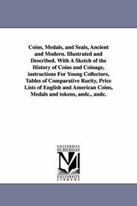 Cover image for Coins, Medals, and Seals, Ancient and Modern. Illustrated and Described. With A Sketch of the History of Coins and Coinage, instructions For Young Collectors, Tables of Comparative Rarity, Price Lists of English and American Coins, Medals and tokens, andc.