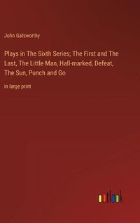 Cover image for Plays in The Sixth Series; The First and The Last, The Little Man, Hall-marked, Defeat, The Sun, Punch and Go