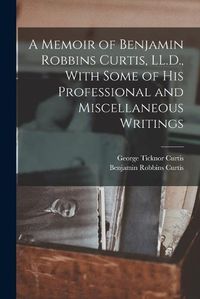 Cover image for A Memoir of Benjamin Robbins Curtis, LL.D., With Some of his Professional and Miscellaneous Writings