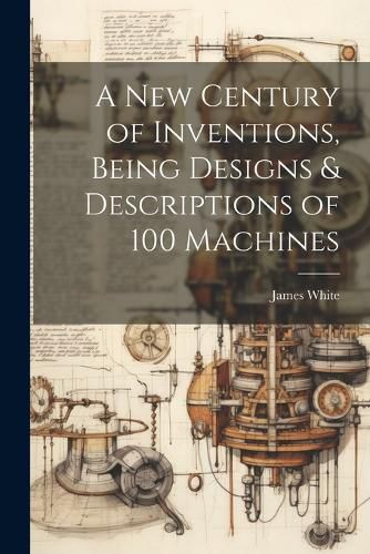 Cover image for A New Century of Inventions, Being Designs & Descriptions of 100 Machines