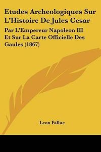 Cover image for Etudes Archeologiques Sur L'Histoire de Jules Cesar: Par L'Empereur Napoleon III Et Sur La Carte Officielle Des Gaules (1867)