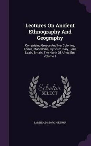 Lectures on Ancient Ethnography and Geography: Comprising Greece and Her Colonies, Epirus, Macedonia, Illyricum, Italy, Gaul, Spain, Britain, the North of Africa Etc, Volume 1