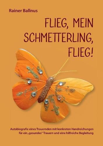 Cover image for Flieg, mein Schmetterling, flieg!: Autobiografie eines Trauernden mit konkreten Handreichungen fur ein gesundes Trauern und eine hilfreiche Begleitung