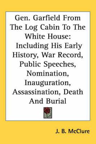 Cover image for Gen. Garfield from the Log Cabin to the White House: Including His Early History, War Record, Public Speeches, Nomination, Inauguration, Assassination, Death and Burial