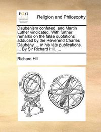 Cover image for Daubenism Confuted, and Martin Luther Vindicated. with Further Remarks on the False Quotations Adduced by the Reverend Charles Daubeny, ... in His Late Publications. ... by Sir Richard Hill, ...
