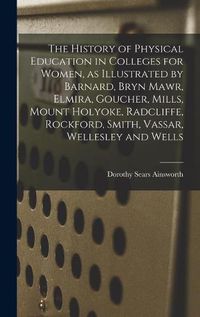 Cover image for The History of Physical Education in Colleges for Women, as Illustrated by Barnard, Bryn Mawr, Elmira, Goucher, Mills, Mount Holyoke, Radcliffe, Rockford, Smith, Vassar, Wellesley and Wells