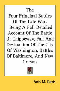 Cover image for The Four Principal Battles of the Late War: Being a Full Detailed Account of the Battle of Chippeway, Fall and Destruction of the City of Washington, Battles of Baltimore, and New Orleans