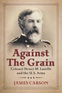 Cover image for Against the Grain: Colonel Henry M. Lazelle and the U.S. Army