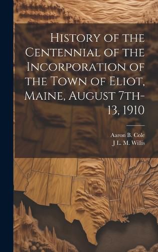 Cover image for History of the Centennial of the Incorporation of the Town of Eliot, Maine, August 7th-13, 1910