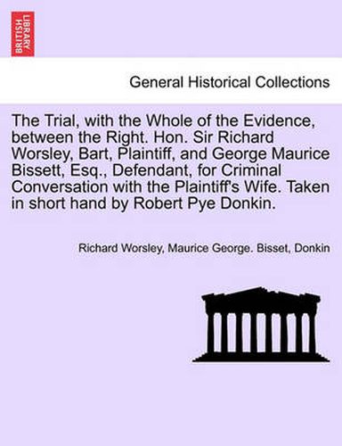 The Trial, with the Whole of the Evidence, Between the Right. Hon. Sir Richard Worsley, Bart, Plaintiff, and George Maurice Bissett, Esq., Defendant, for Criminal Conversation with the Plaintiff's Wife. Taken in Short Hand by Robert Pye Donkin.