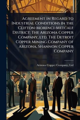 Cover image for Agreement in Regard to Industrial Conditions in the Clifton-Morenci-Metcalf District. The Arizona Copper Company, ltd. The Detroit Copper Mining Company of Arizona. Shannon Copper Company