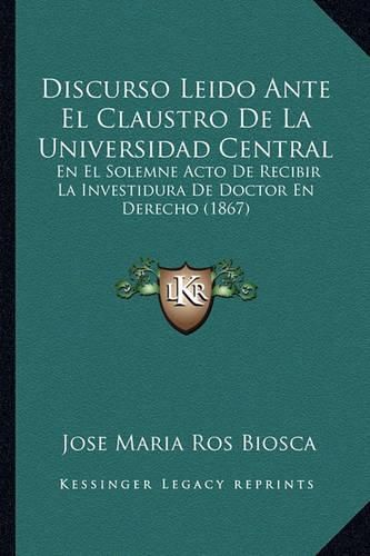 Cover image for Discurso Leido Ante El Claustro de La Universidad Central: En El Solemne Acto de Recibir La Investidura de Doctor En Derecho (1867)