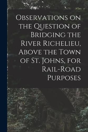 Cover image for Observations on the Question of Bridging the River Richelieu, Above the Town of St. Johns, for Rail-road Purposes [microform]